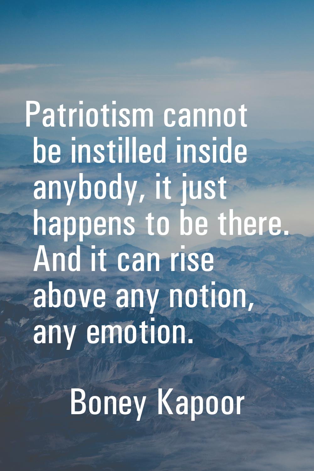 Patriotism cannot be instilled inside anybody, it just happens to be there. And it can rise above a