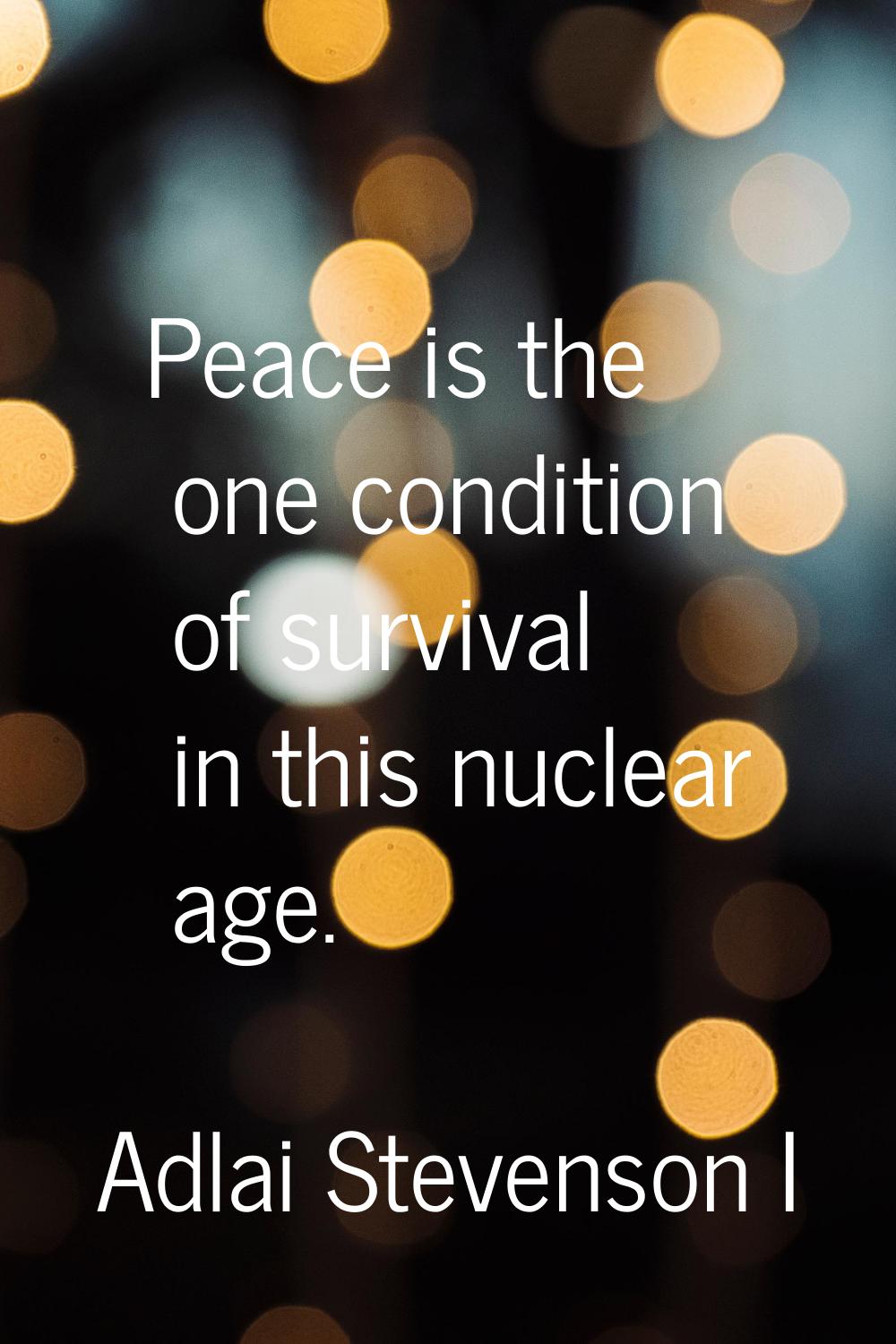 Peace is the one condition of survival in this nuclear age.
