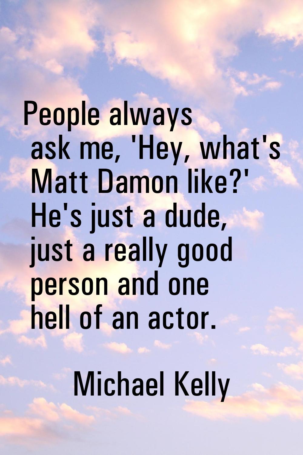 People always ask me, 'Hey, what's Matt Damon like?' He's just a dude, just a really good person an