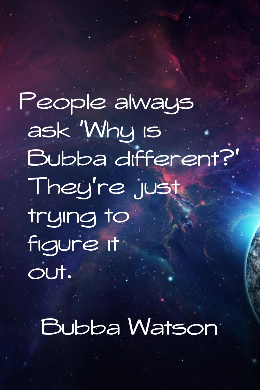 People always ask 'Why is Bubba different?' They're just trying to figure it out.