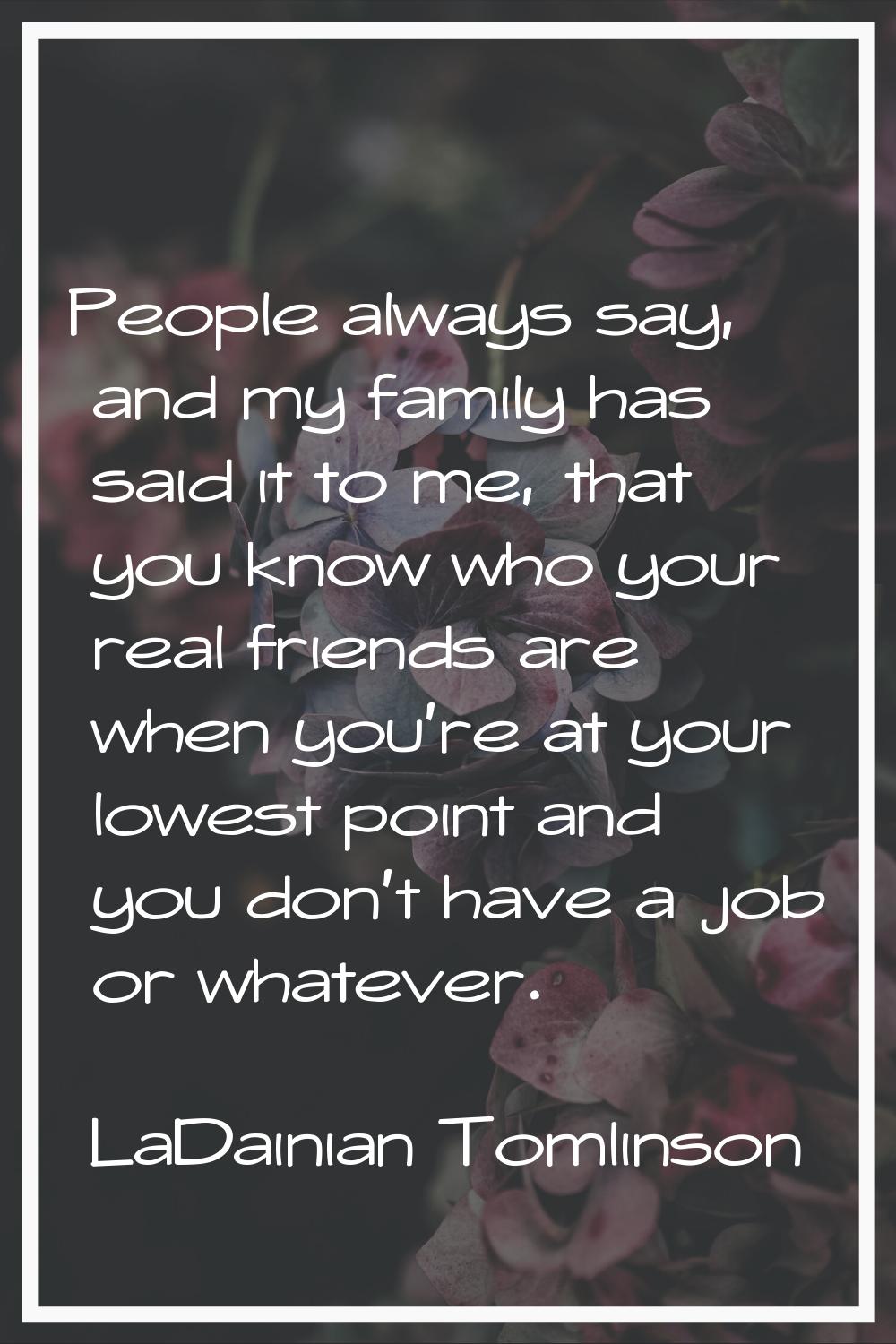 People always say, and my family has said it to me, that you know who your real friends are when yo