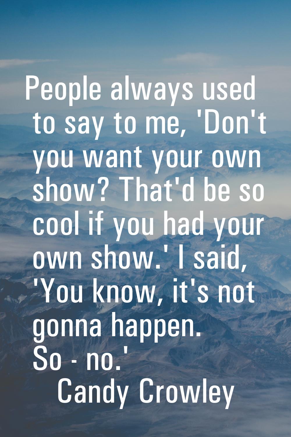 People always used to say to me, 'Don't you want your own show? That'd be so cool if you had your o
