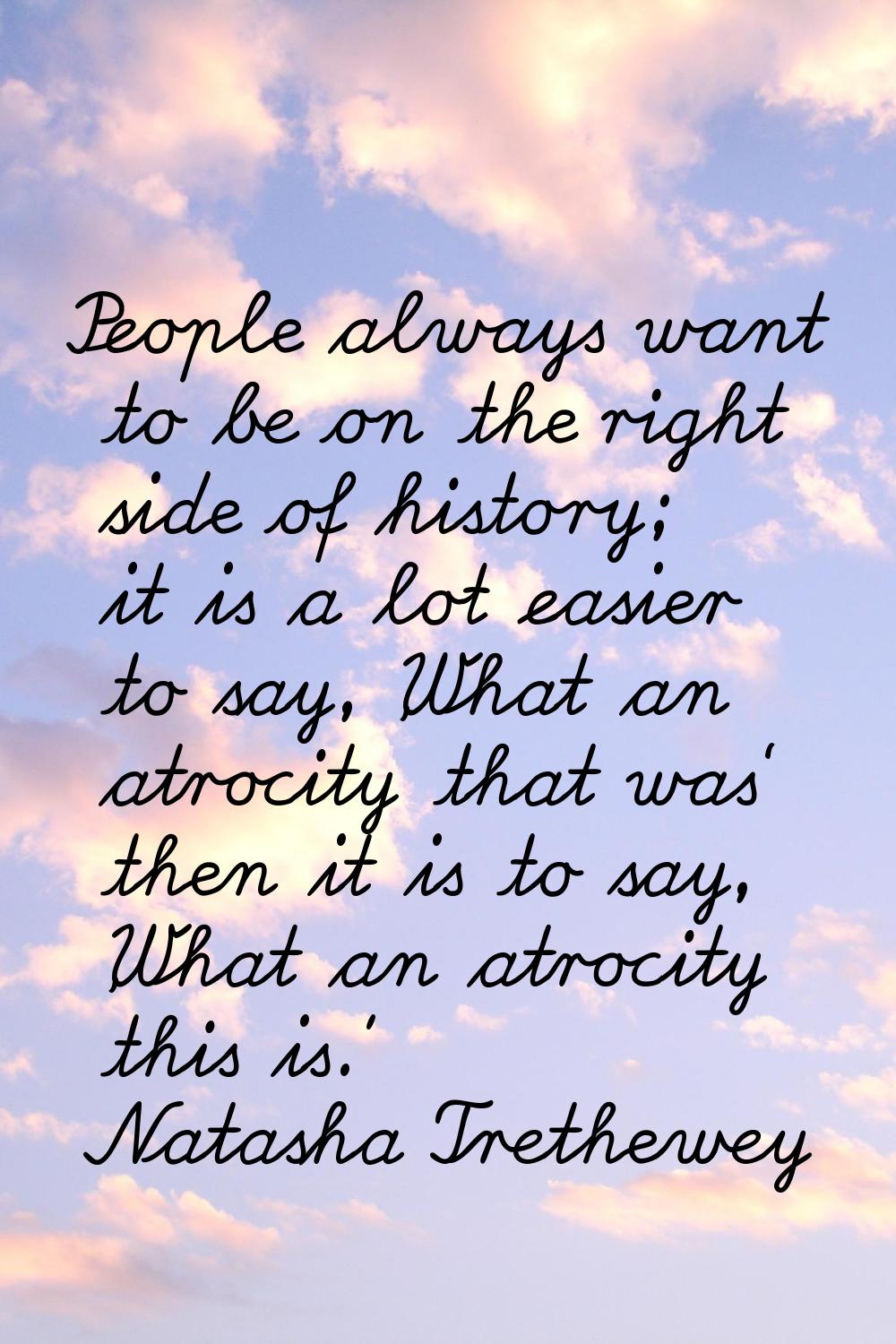 People always want to be on the right side of history; it is a lot easier to say, 'What an atrocity