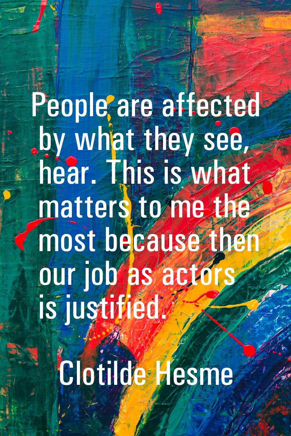 People are affected by what they see, hear. This is what matters to me the most because then our jo