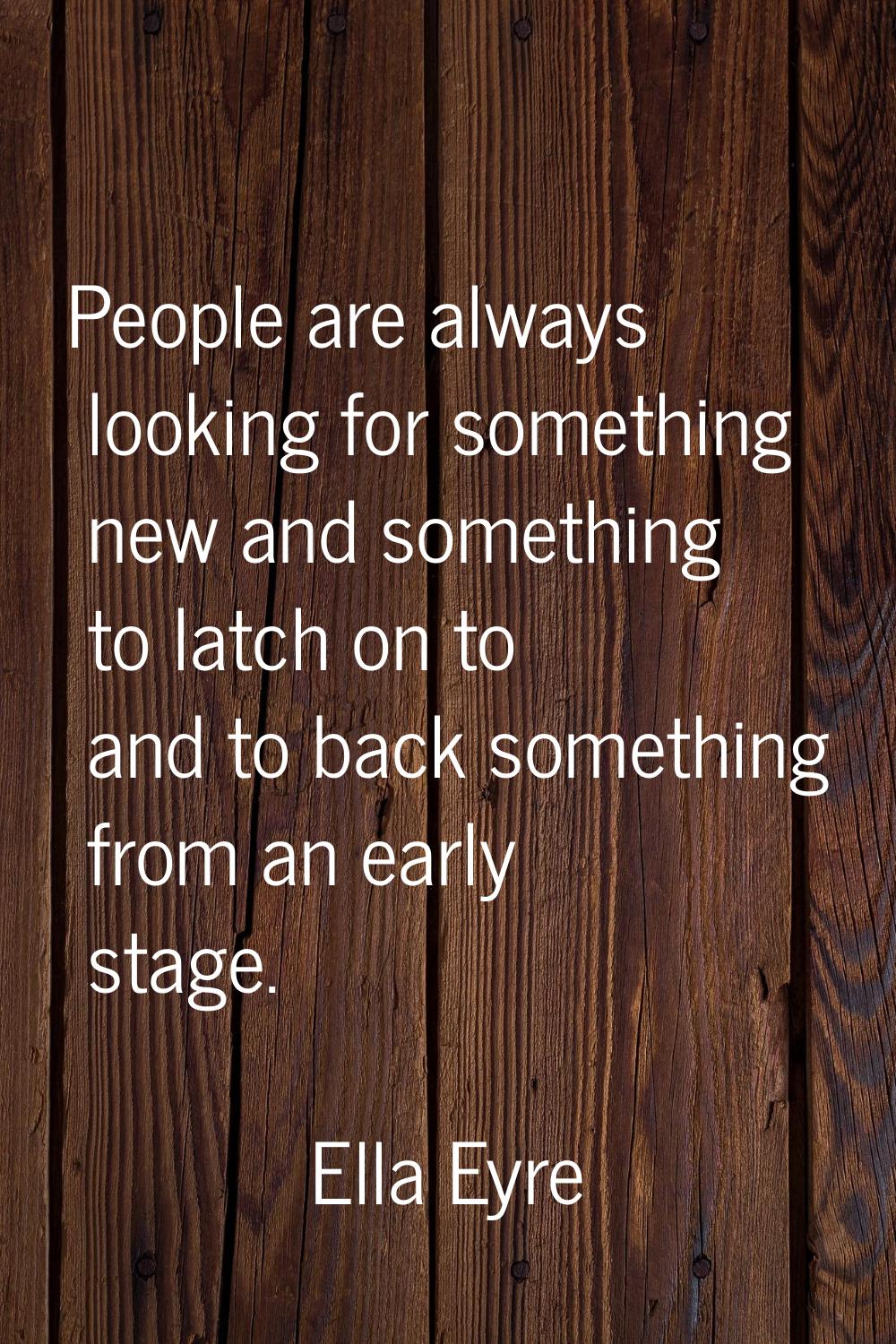 People are always looking for something new and something to latch on to and to back something from