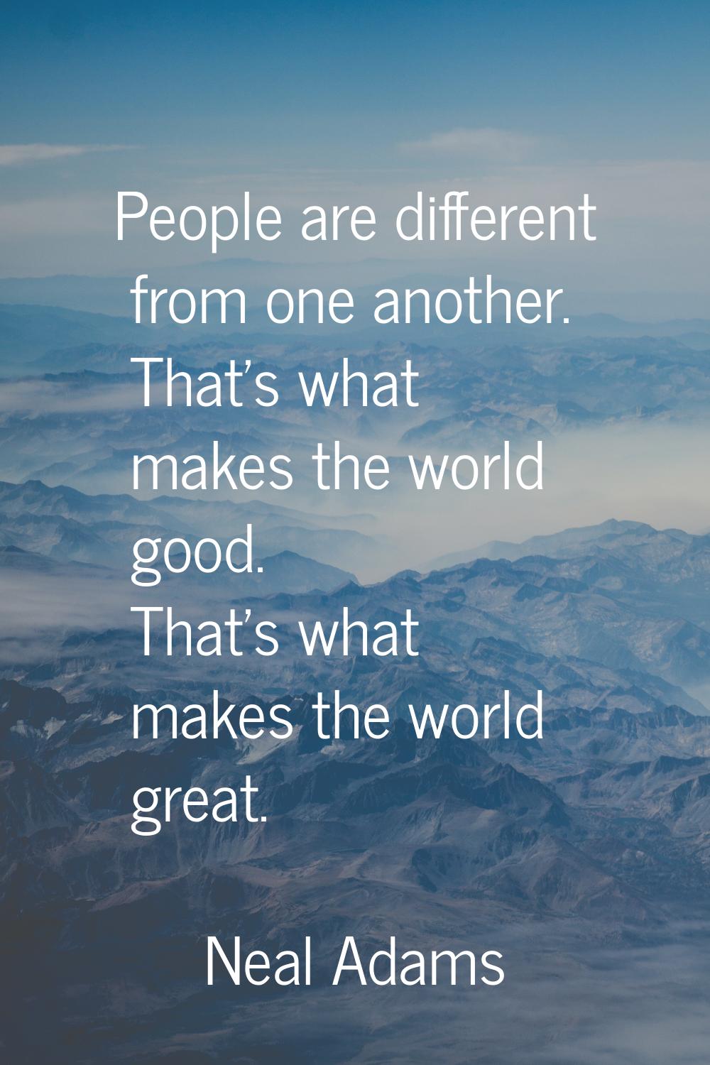 People are different from one another. That's what makes the world good. That's what makes the worl
