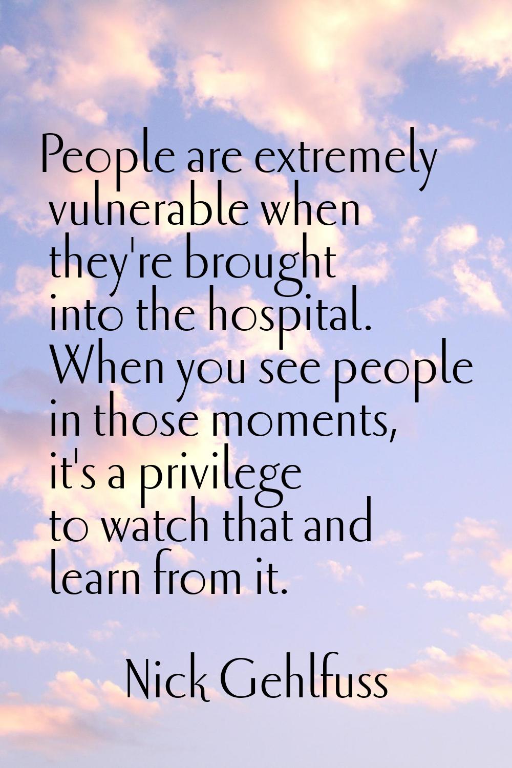 People are extremely vulnerable when they're brought into the hospital. When you see people in thos