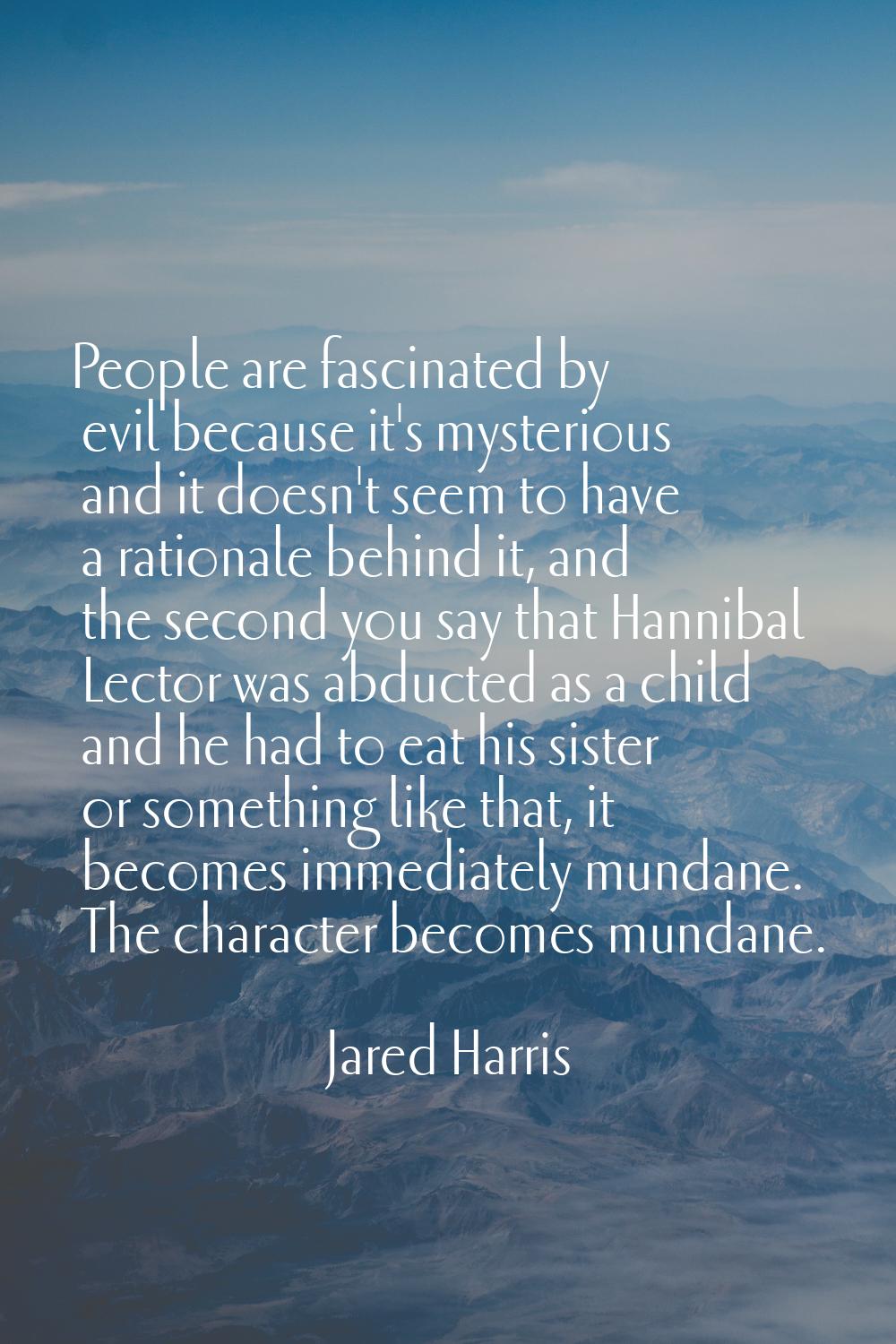 People are fascinated by evil because it's mysterious and it doesn't seem to have a rationale behin