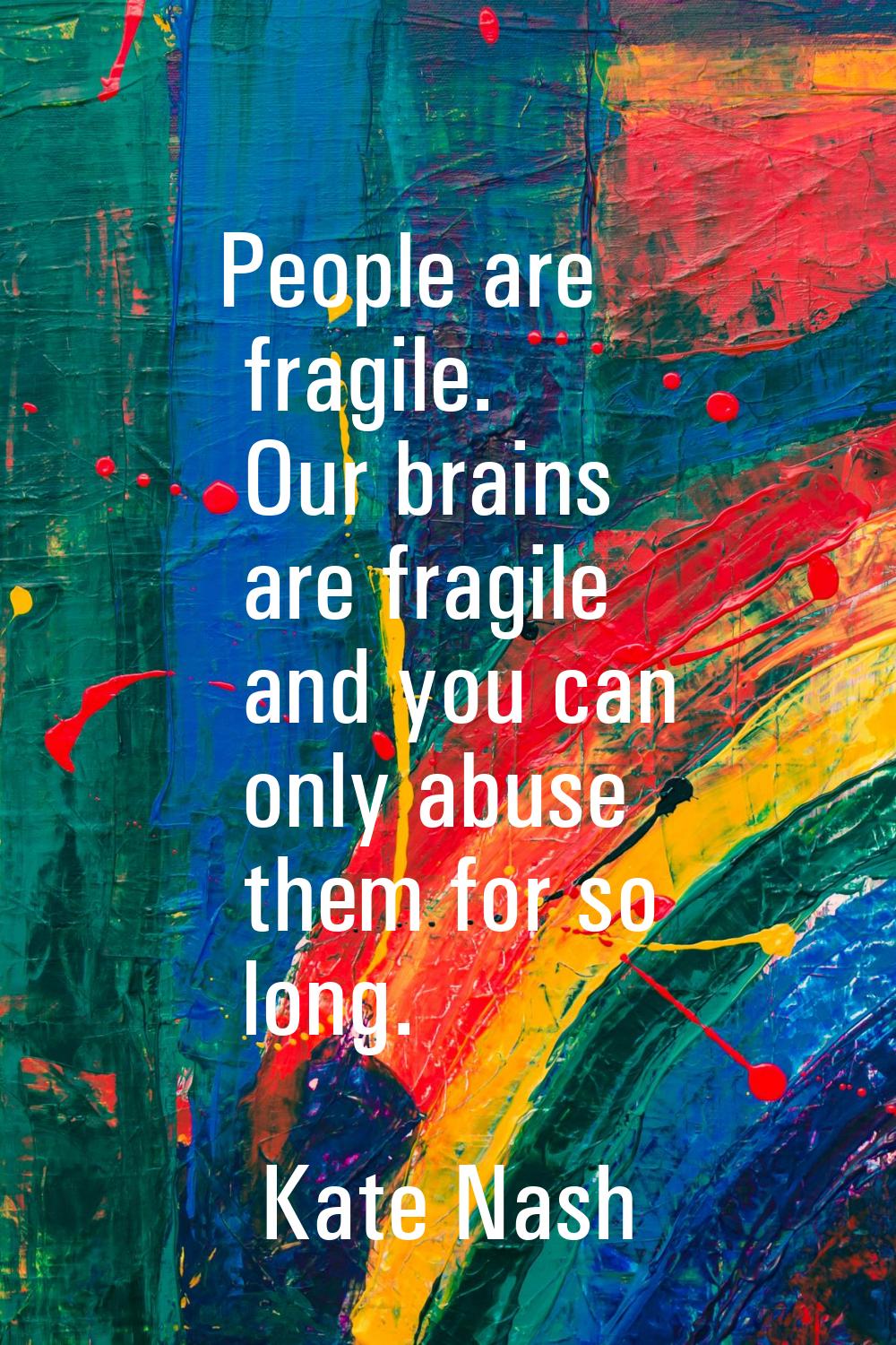 People are fragile. Our brains are fragile and you can only abuse them for so long.