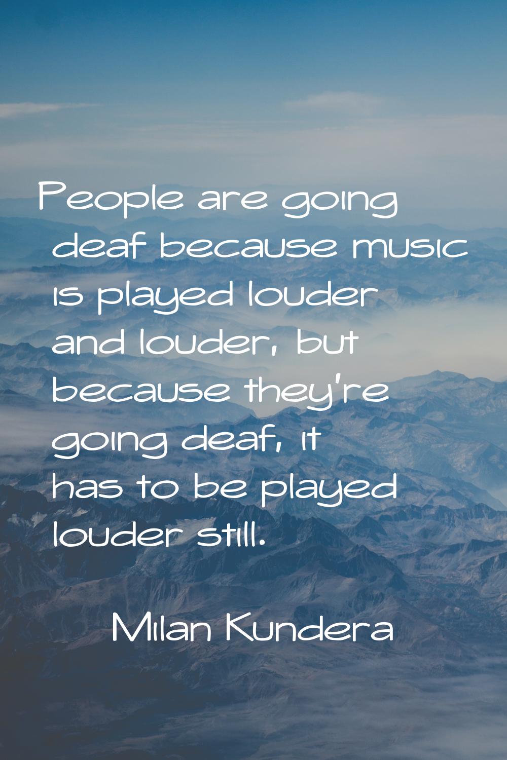 People are going deaf because music is played louder and louder, but because they're going deaf, it