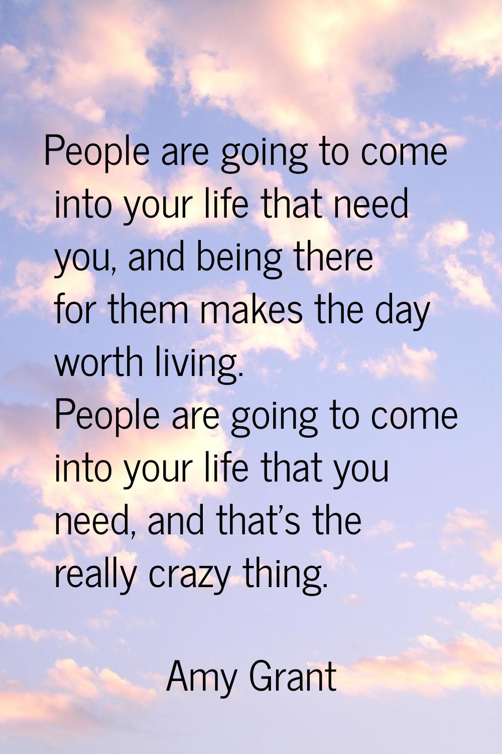 People are going to come into your life that need you, and being there for them makes the day worth