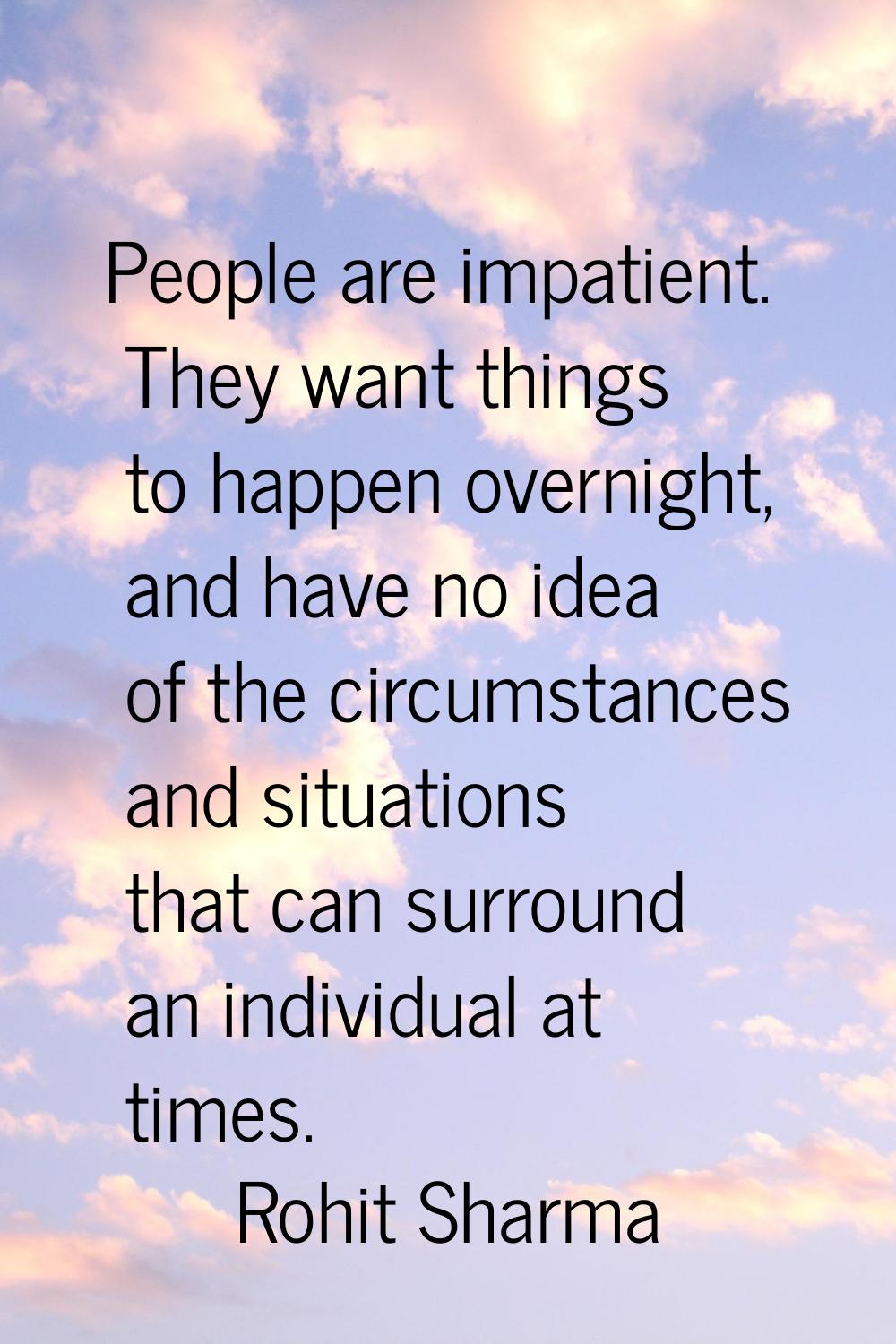 People are impatient. They want things to happen overnight, and have no idea of the circumstances a