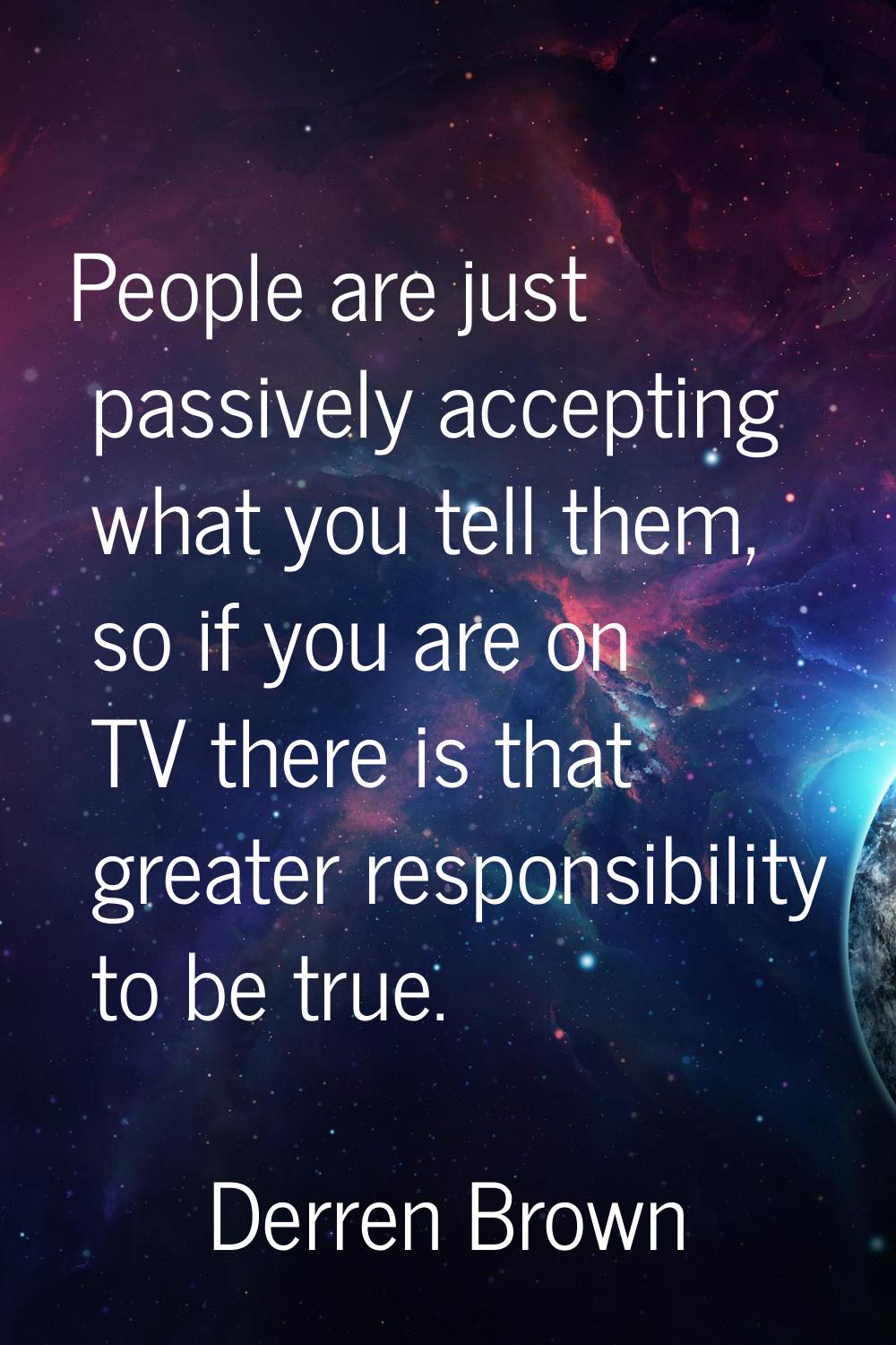People are just passively accepting what you tell them, so if you are on TV there is that greater r