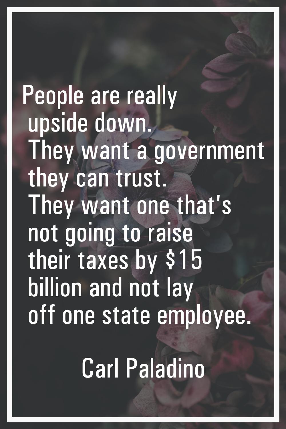 People are really upside down. They want a government they can trust. They want one that's not goin