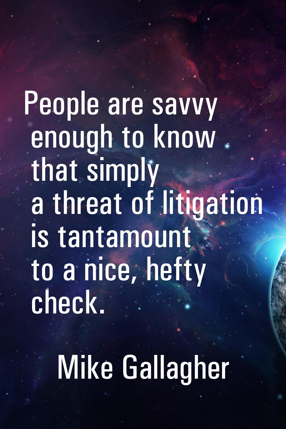 People are savvy enough to know that simply a threat of litigation is tantamount to a nice, hefty c