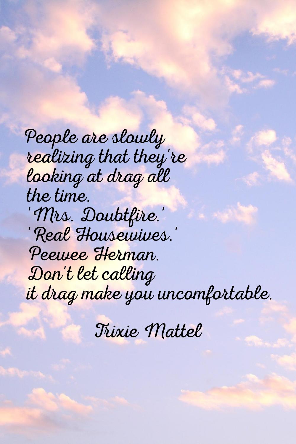 People are slowly realizing that they're looking at drag all the time. 'Mrs. Doubtfire.' 'Real Hous