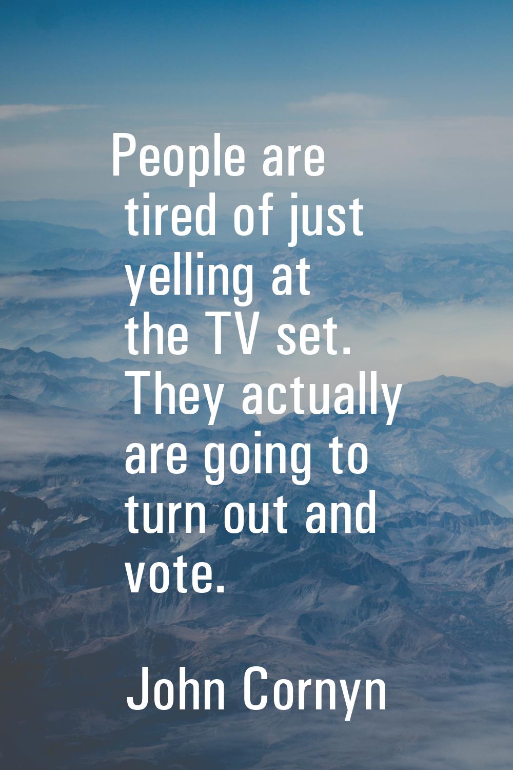 People are tired of just yelling at the TV set. They actually are going to turn out and vote.