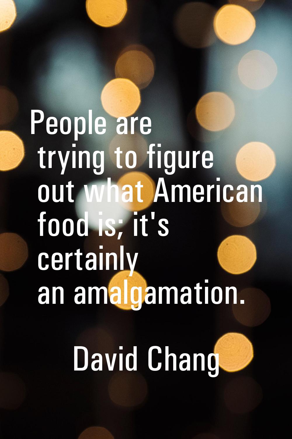 People are trying to figure out what American food is; it's certainly an amalgamation.