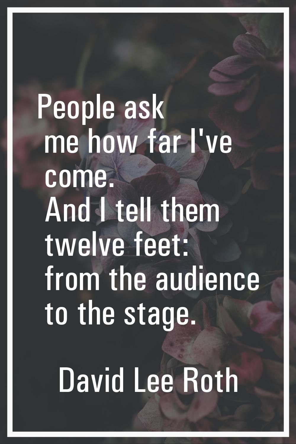 People ask me how far I've come. And I tell them twelve feet: from the audience to the stage.