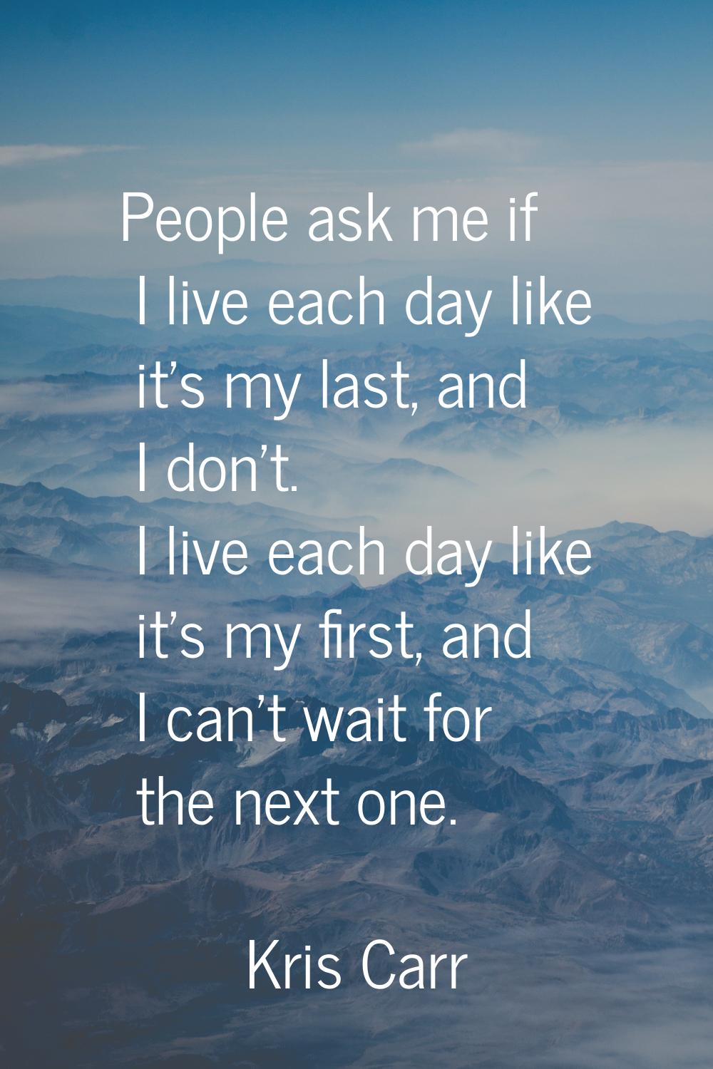 People ask me if I live each day like it's my last, and I don't. I live each day like it's my first
