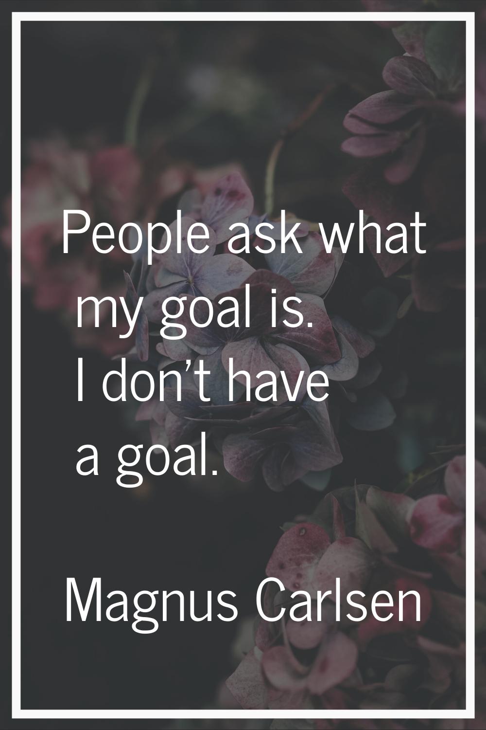 People ask what my goal is. I don't have a goal.