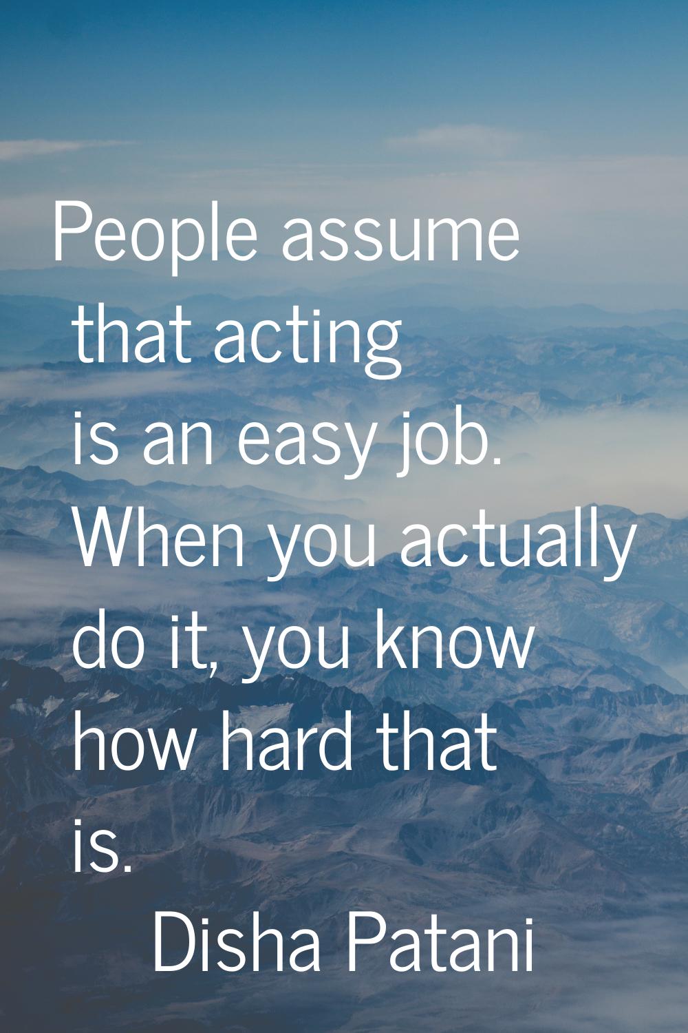 People assume that acting is an easy job. When you actually do it, you know how hard that is.