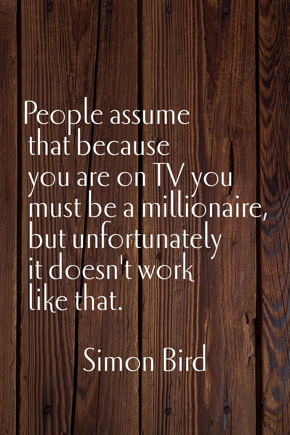 People assume that because you are on TV you must be a millionaire, but unfortunately it doesn't wo