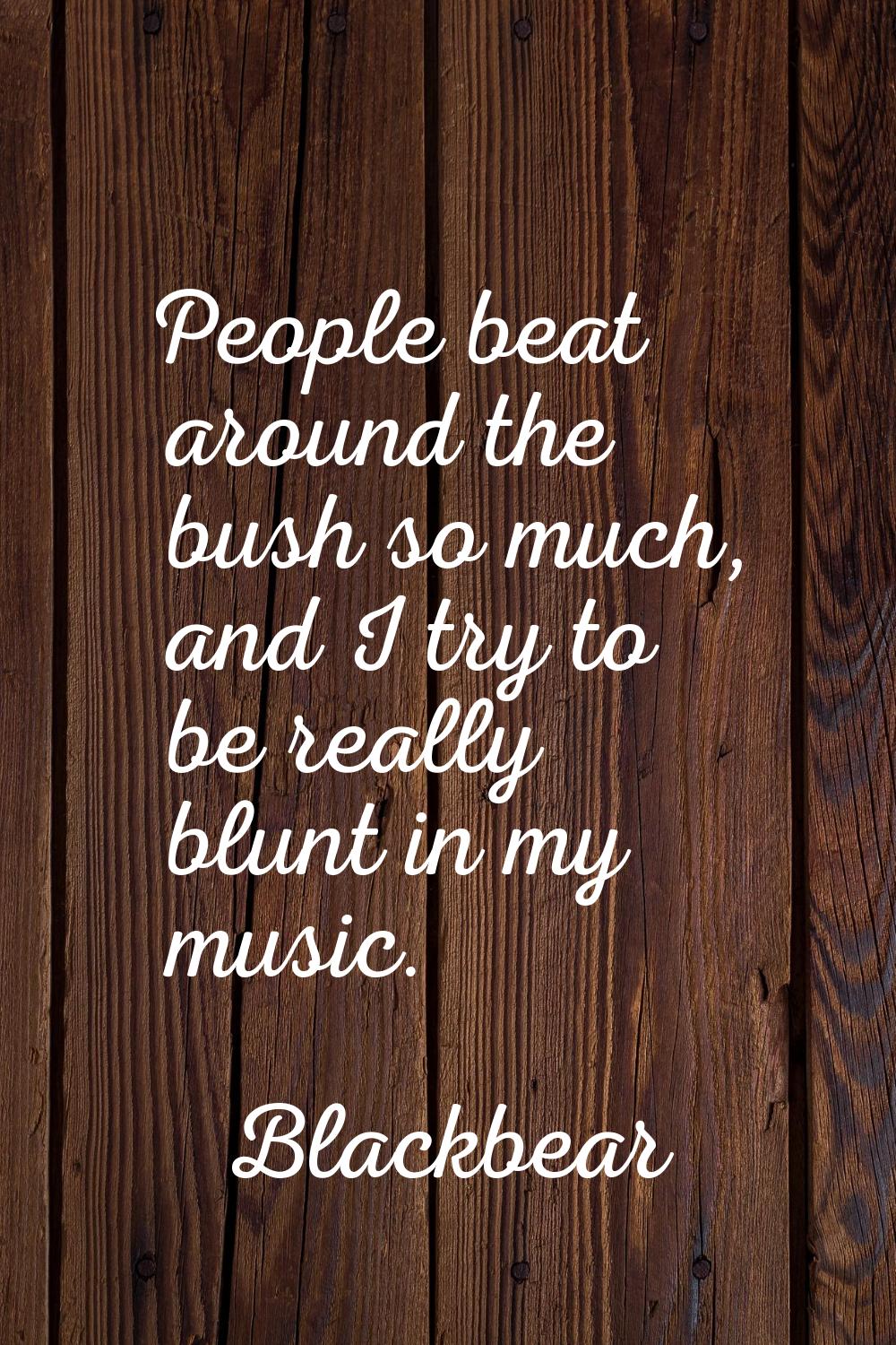 People beat around the bush so much, and I try to be really blunt in my music.