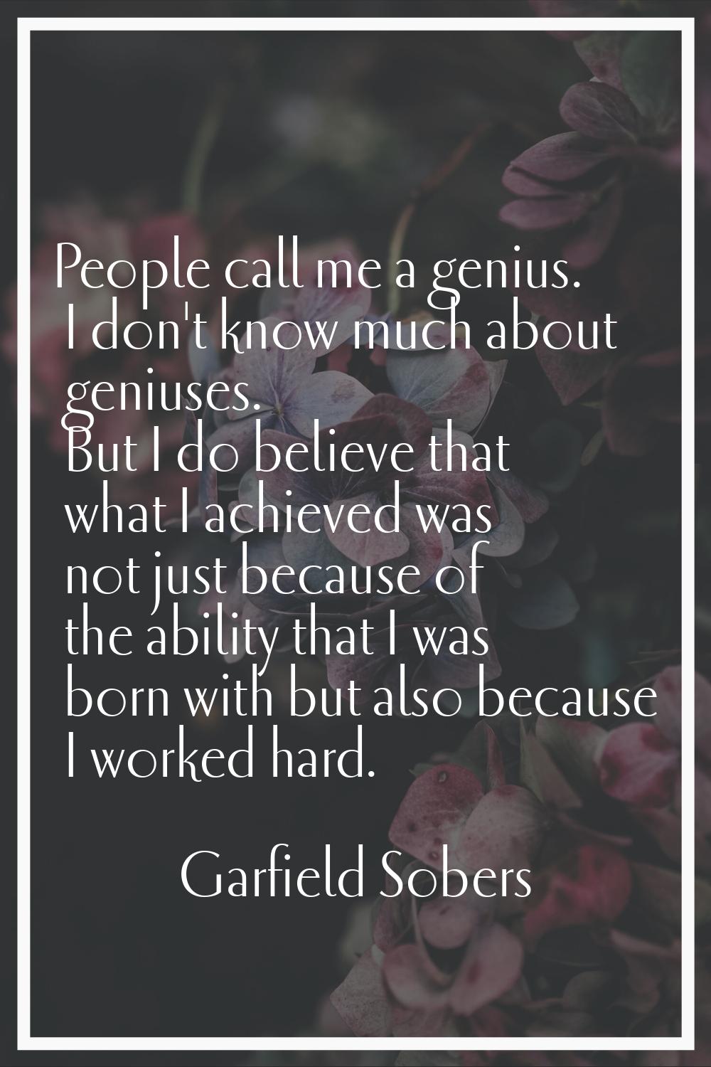 People call me a genius. I don't know much about geniuses. But I do believe that what I achieved wa