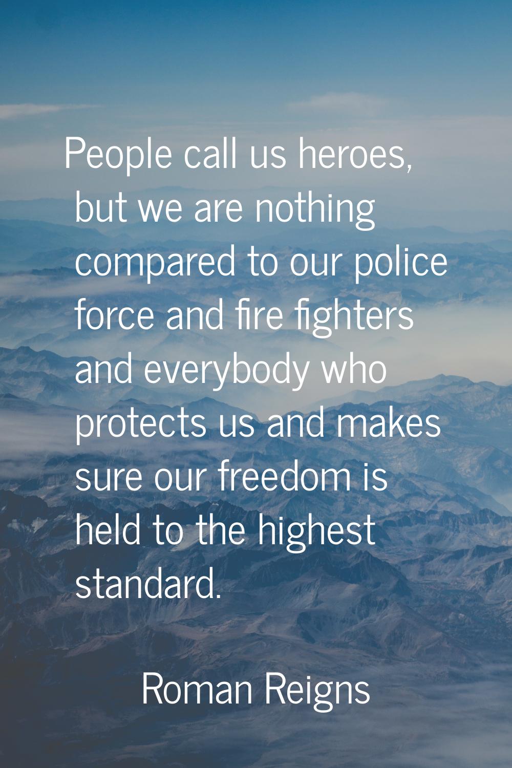 People call us heroes, but we are nothing compared to our police force and fire fighters and everyb
