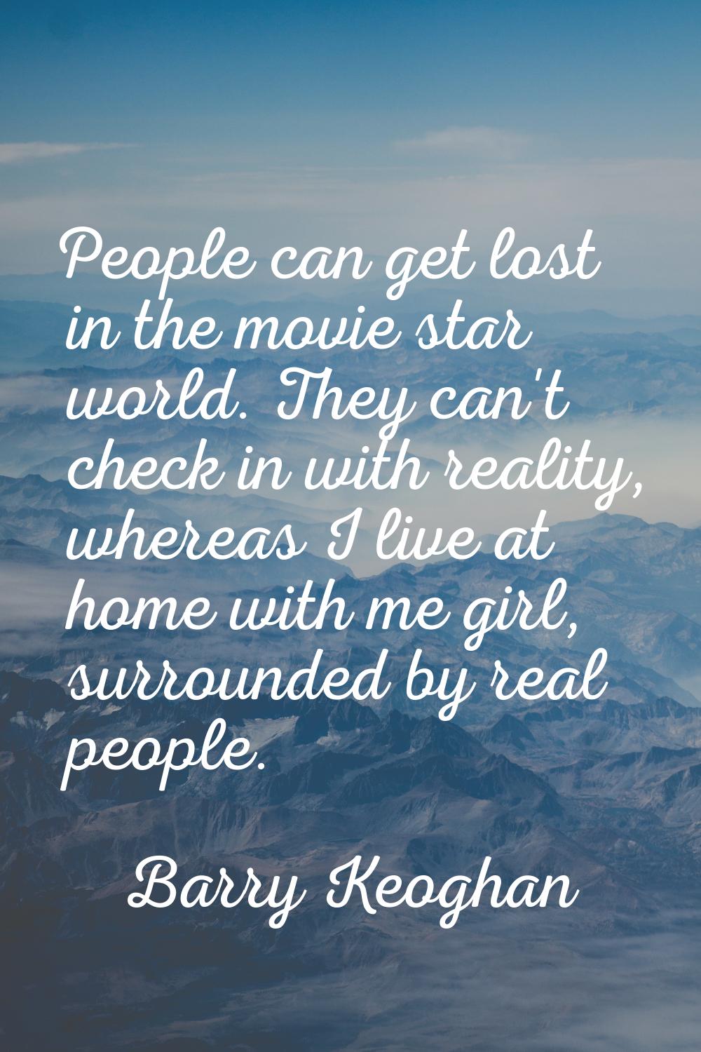 People can get lost in the movie star world. They can't check in with reality, whereas I live at ho