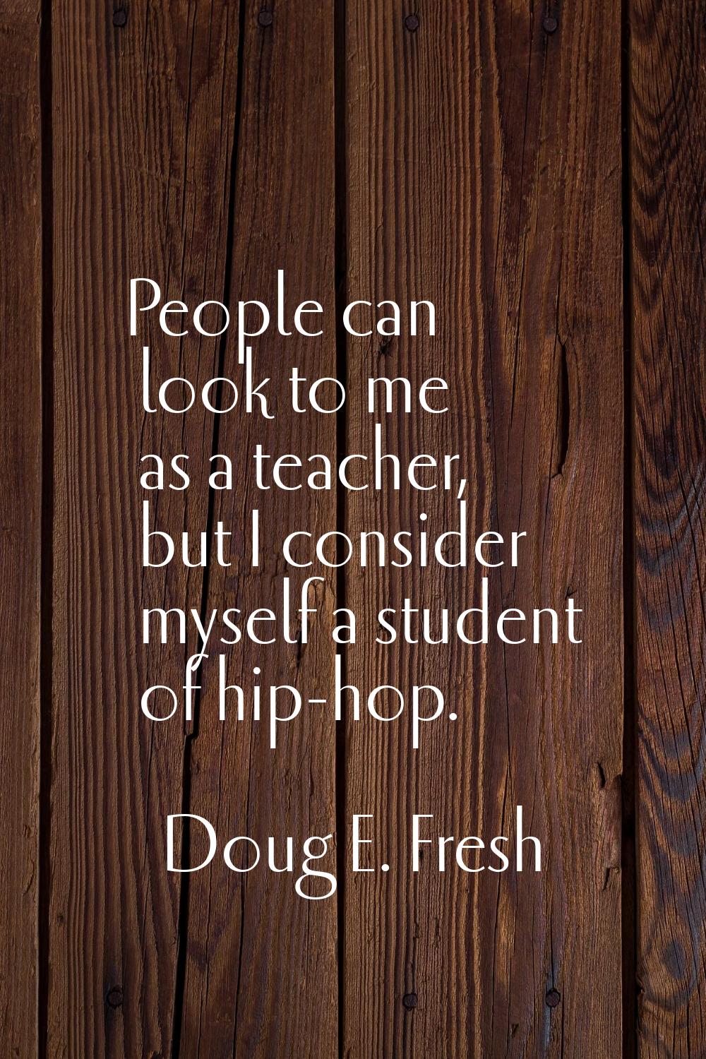 People can look to me as a teacher, but I consider myself a student of hip-hop.