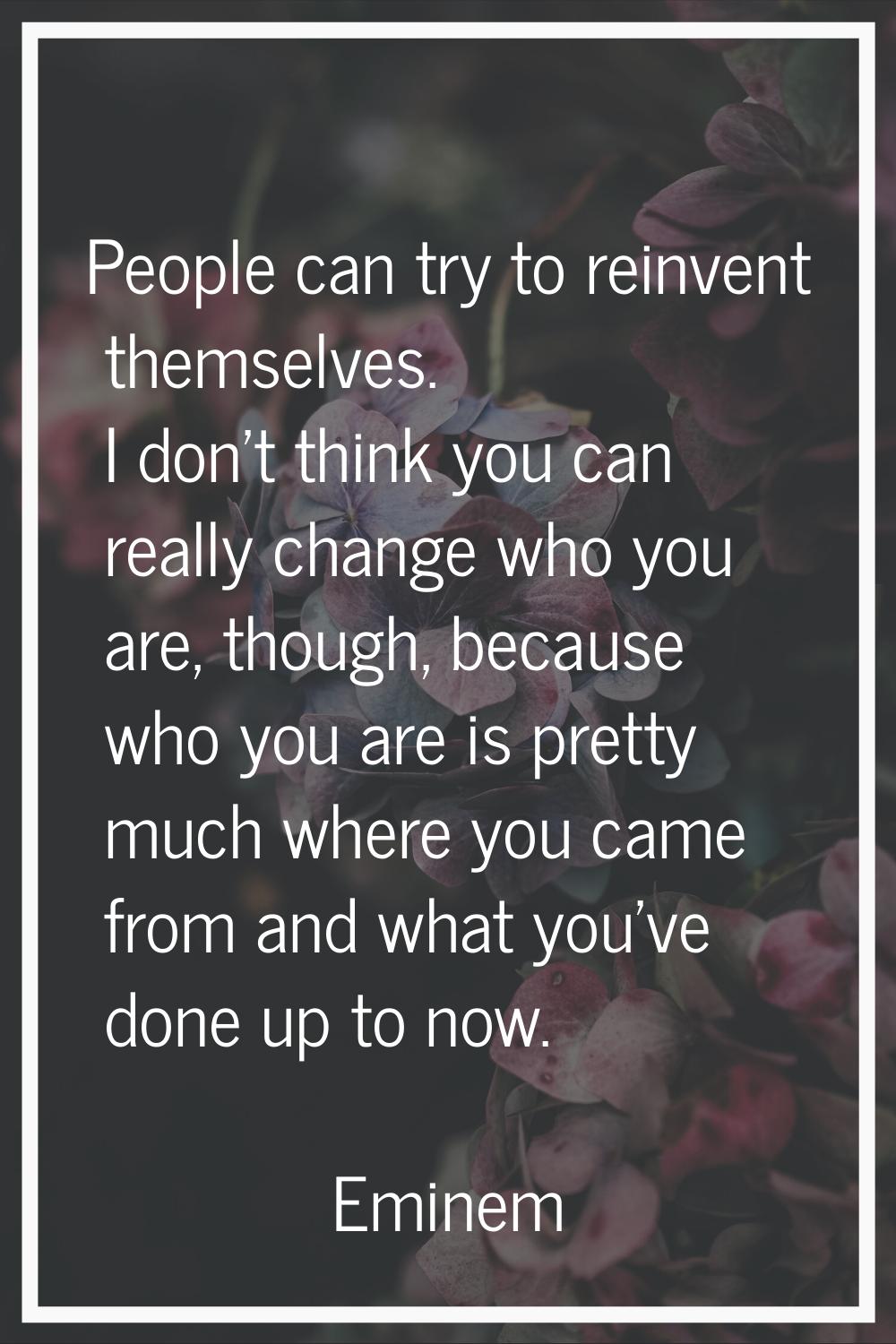 People can try to reinvent themselves. I don't think you can really change who you are, though, bec