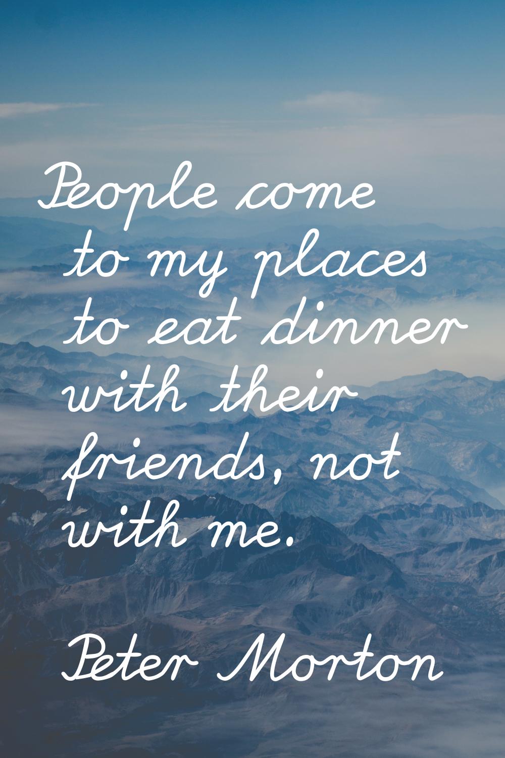 People come to my places to eat dinner with their friends, not with me.