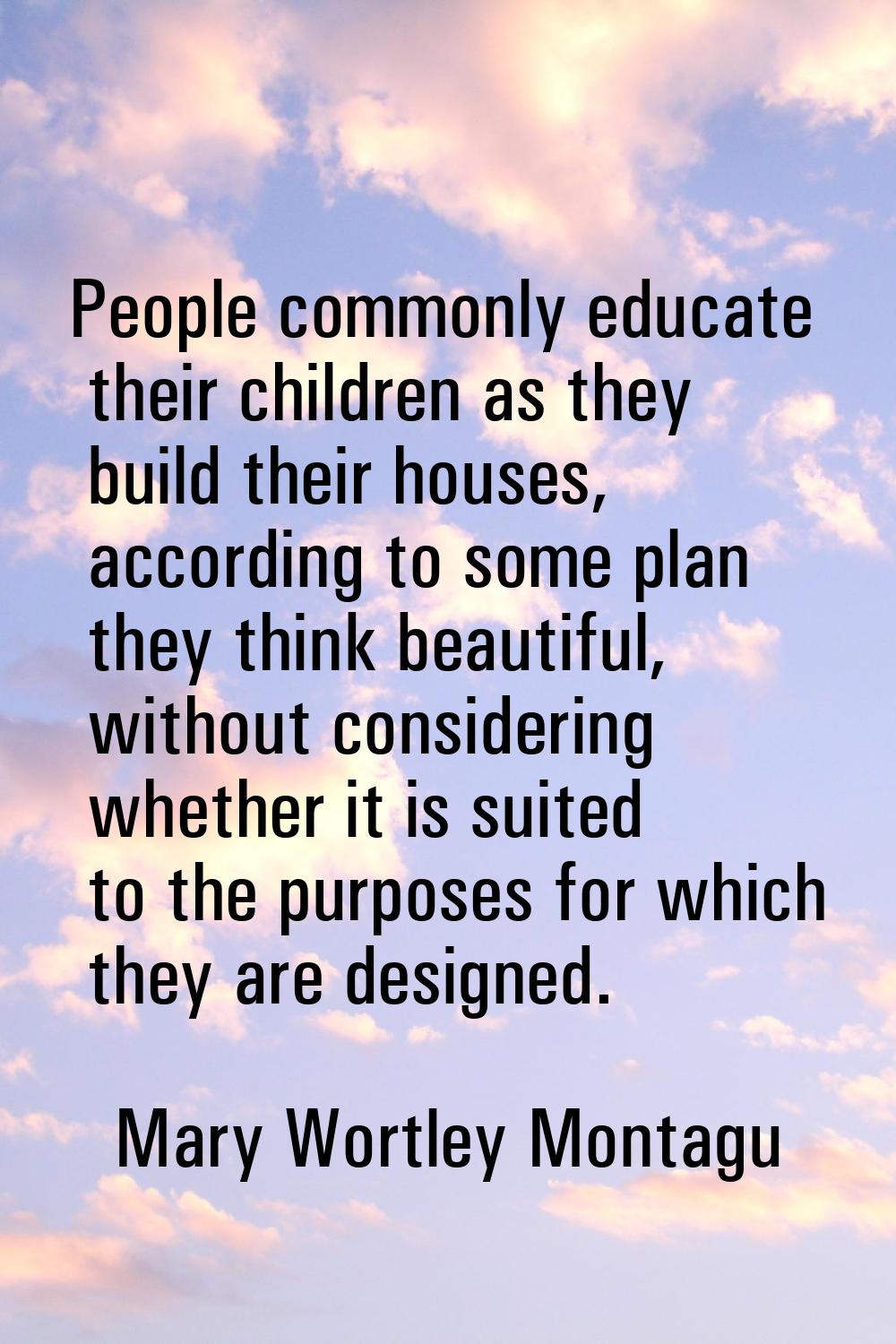 People commonly educate their children as they build their houses, according to some plan they thin