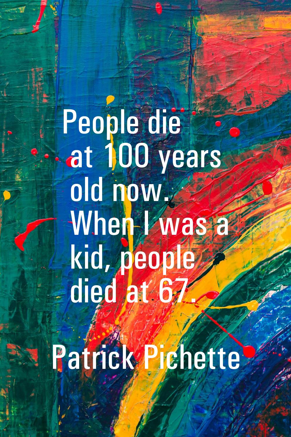 People die at 100 years old now. When I was a kid, people died at 67.
