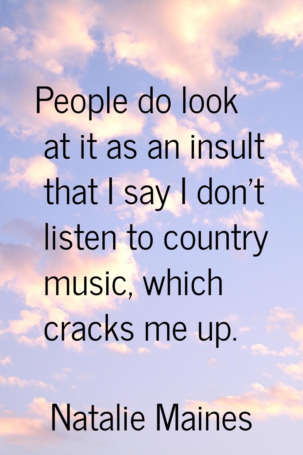 People do look at it as an insult that I say I don't listen to country music, which cracks me up.