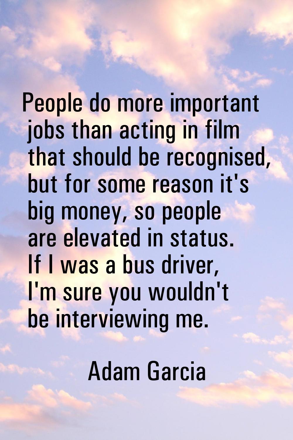 People do more important jobs than acting in film that should be recognised, but for some reason it