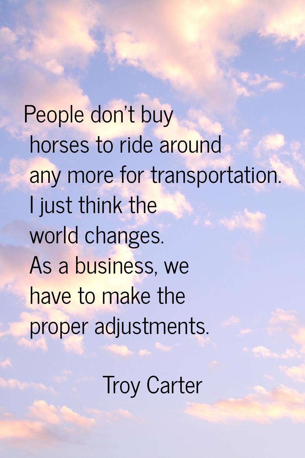 People don't buy horses to ride around any more for transportation. I just think the world changes.
