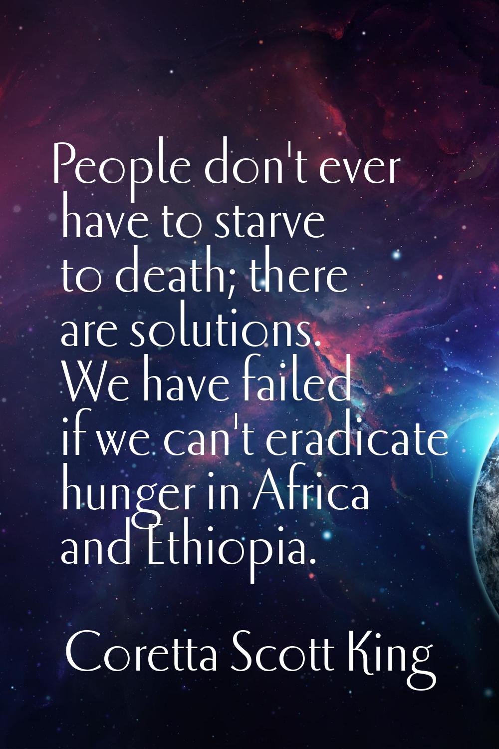 People don't ever have to starve to death; there are solutions. We have failed if we can't eradicat
