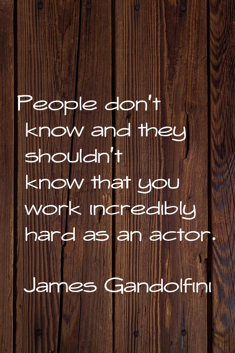 People don't know and they shouldn't know that you work incredibly hard as an actor.
