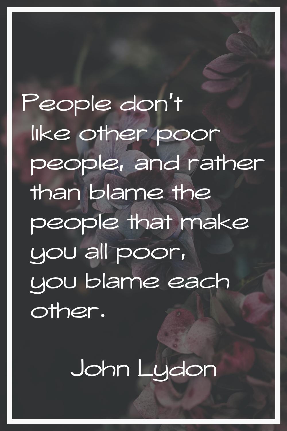 People don't like other poor people, and rather than blame the people that make you all poor, you b