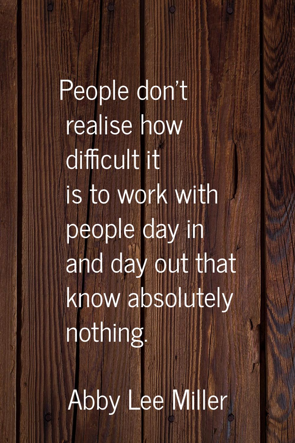 People don't realise how difficult it is to work with people day in and day out that know absolutel