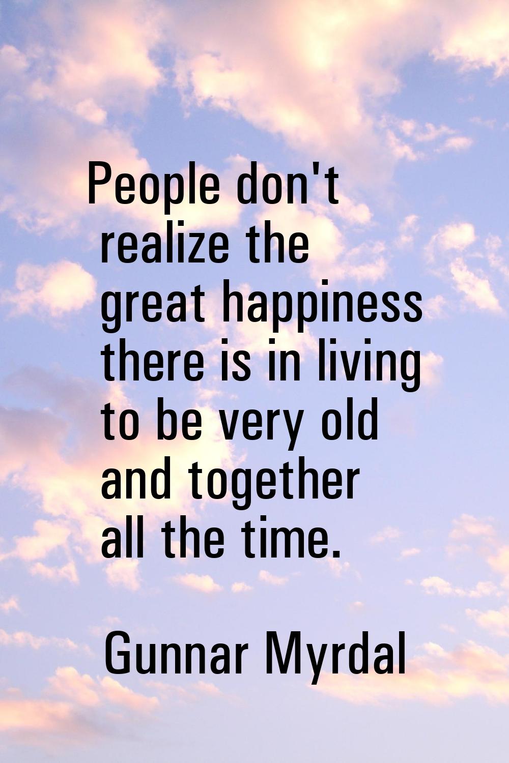 People don't realize the great happiness there is in living to be very old and together all the tim
