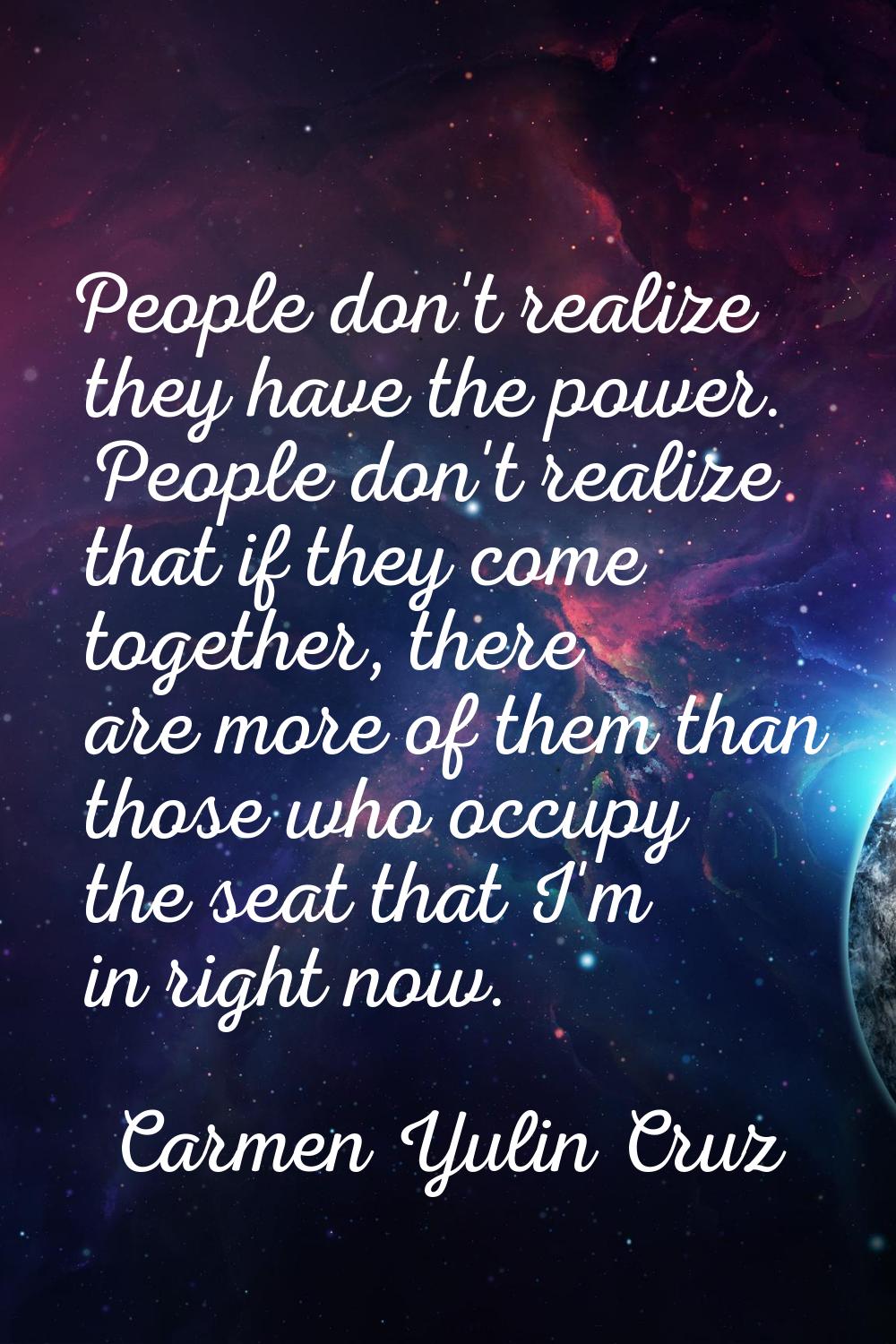 People don't realize they have the power. People don't realize that if they come together, there ar