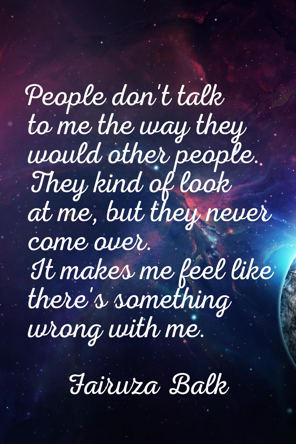 People don't talk to me the way they would other people. They kind of look at me, but they never co