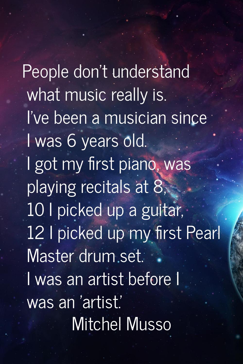 People don't understand what music really is. I've been a musician since I was 6 years old. I got m