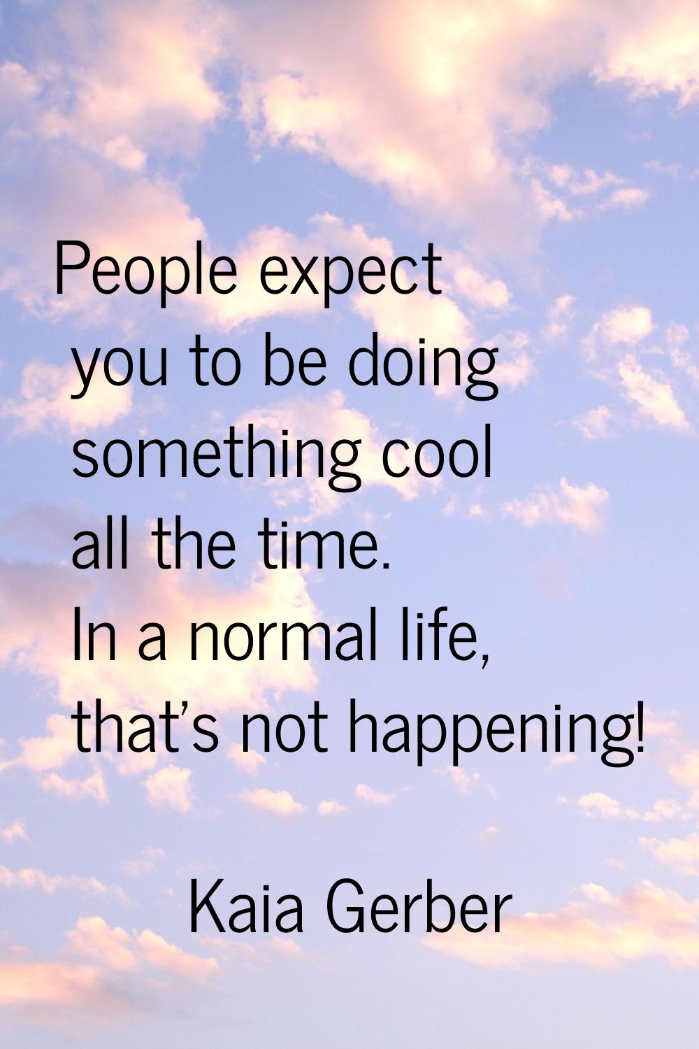 People expect you to be doing something cool all the time. In a normal life, that's not happening!