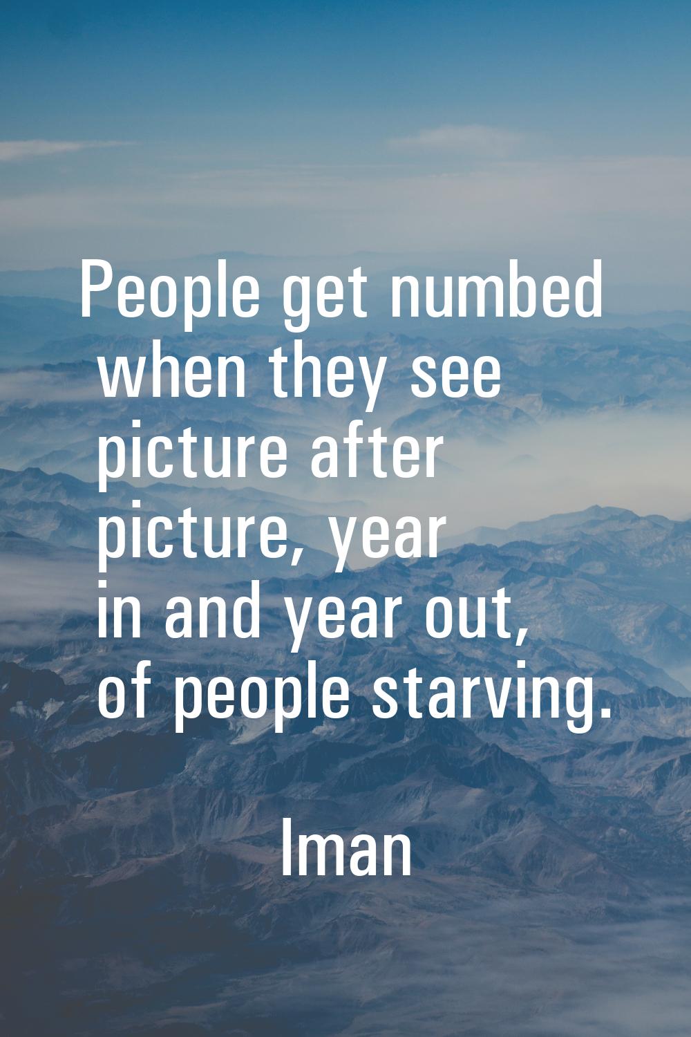 People get numbed when they see picture after picture, year in and year out, of people starving.