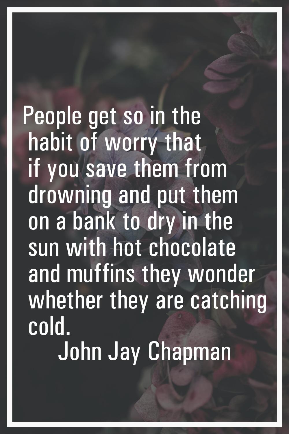 People get so in the habit of worry that if you save them from drowning and put them on a bank to d